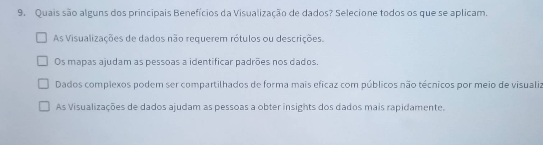 Quais são alguns dos principais Benefícios da Visualização de dados? Selecione todos os que se aplicam.
As Visualizações de dados não requerem rótulos ou descrições.
Os mapas ajudam as pessoas a identificar padrões nos dados.
Dados complexos podem ser compartilhados de forma mais eficaz com públicos não técnicos por meio de visualiz
As Visualizações de dados ajudam as pessoas a obter insights dos dados mais rapidamente.