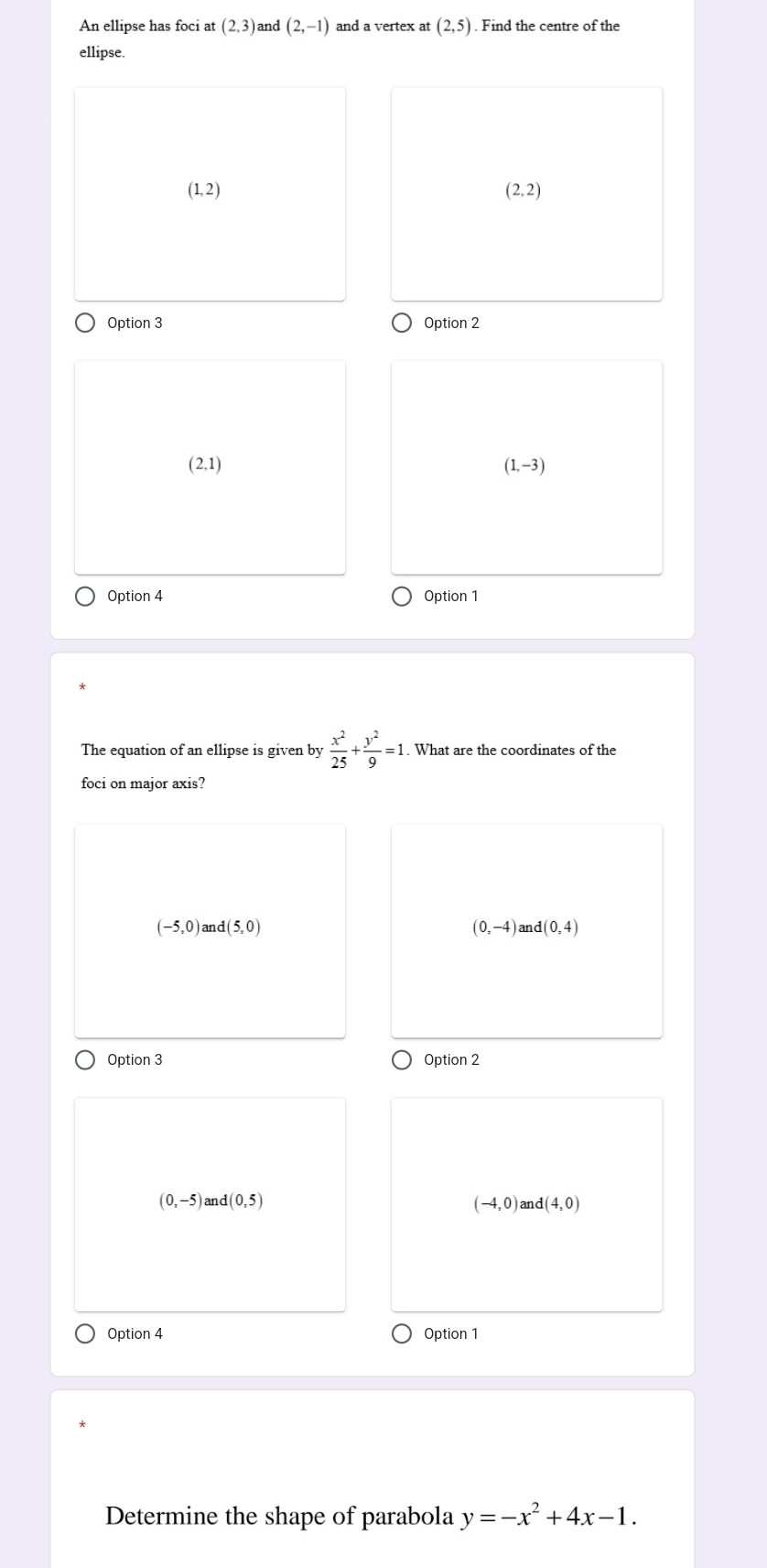 An ellipse has foci at (2,3) and (2,-1) and a vertex at (2,5). Find the centre of the
ellipse.
(1,2)
(2,2)
Option 3 Option 2
(2,1)
(1,-3)
Option 4 Option 1
The equation of an ellipse is given by  x^2/25 + y^2/9 =1. What are the coordinates of the
foci on major axis?
(-5,0) and (5,0) (0,-4) and (0,4)
Option 3 Option 2
(0,-5)and(0,5) and (4,0)
(-4,0)
Option 4 Option 1
Determine the shape of parabola y=-x^2+4x-1.