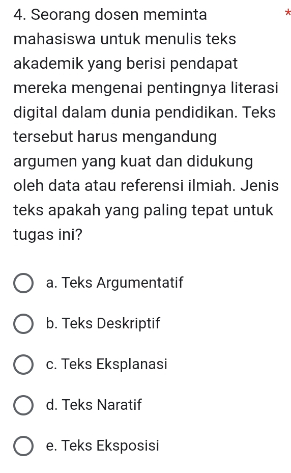 Seorang dosen meminta
*
mahasiswa untuk menulis teks
akademik yang berisi pendapat
mereka mengenai pentingnya literasi
digital dalam dunia pendidikan. Teks
tersebut harus mengandung
argumen yang kuat dan didukung
oleh data atau referensi ilmiah. Jenis
teks apakah yang paling tepat untuk
tugas ini?
a. Teks Argumentatif
b. Teks Deskriptif
c. Teks Eksplanasi
d. Teks Naratif
e. Teks Eksposisi