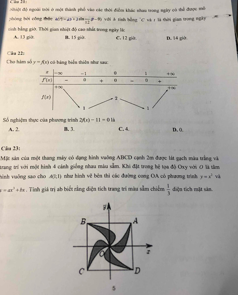 Nhiệt độ ngoài trời ở một thành phố vào các thời điểm khác nhau trong ngày có thể được mô
phỏng bởi công thức h(t)=29+3sin frac 12(t-9) với h tính bằng "C và t là thời gian trong ngày
tíỉnh bằng giờ. Thời gian nhiệt độ cao nhất trong ngày là:
A. 13 giờ. B. 15 giờ. C. 12 giờ. D. 14 giờ.
Câu 22:
Cho hàm số y=f(x) có bảng biến thiên như sau:
Số nghiệm thực của phương trình 2f(x)-11=01 i
A. 2. B. 3. C. 4. D. 0.
Câu 23:
Mặt sản của một thang máy có dạng hình vuông ABCD cạnh 2m được lát gạch màu trắng và
trang trí vởi một hình 4 cánh giống nhau màu sẫm. Khi đặt trong hệ tọa độ Oxy với O là tâm
hình vuông sao cho A(1;1) như hình vẽ bên thì các đường cong OA có phương trình y=x^2 và
y=ax^3+bx. Tính giá trị ab biết rằng diện tích trang trí màu sẫm chiếm  1/3  diện tích mặt sàn.
y
B
A
a
r
C
D
5