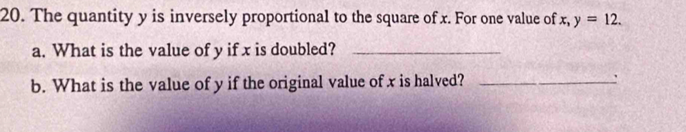 The quantity y is inversely proportional to the square of x. For one value of x, y=12. 
a. What is the value of y if x is doubled?_ 
b. What is the value of y if the original value of x is halved? _: