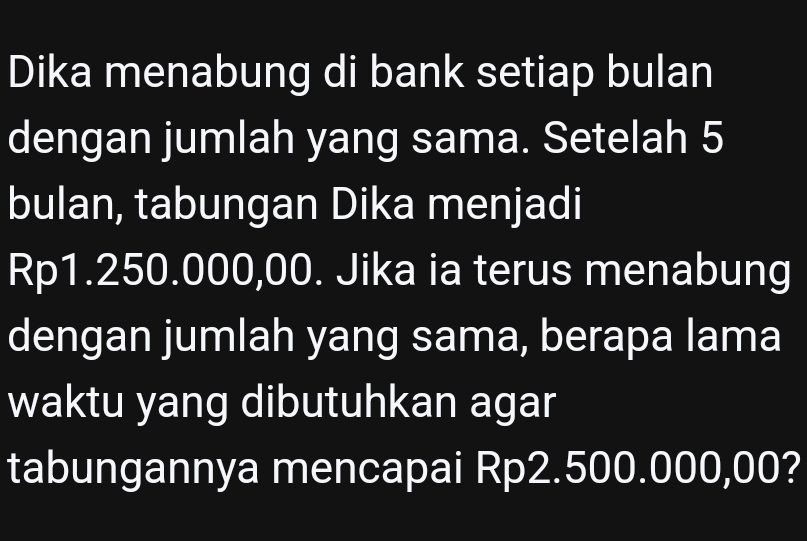 Dika menabung di bank setiap bulan 
dengan jumlah yang sama. Setelah 5
bulan, tabungan Dika menjadi
Rp1.250.000,00. Jika ia terus menabung 
dengan jumlah yang sama, berapa lama 
waktu yang dibutuhkan agar 
tabungannya mencapai Rp2.500.000,00?