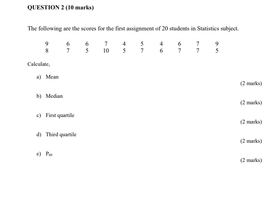 The following are the scores for the first assignment of 20 students in Statistics subject. 
Calculate, 
a) Mean 
(2 marks) 
b) Median 
(2 marks) 
c) First quartile 
(2 marks) 
d) Third quartile 
(2 marks) 
e) P60
(2 marks)