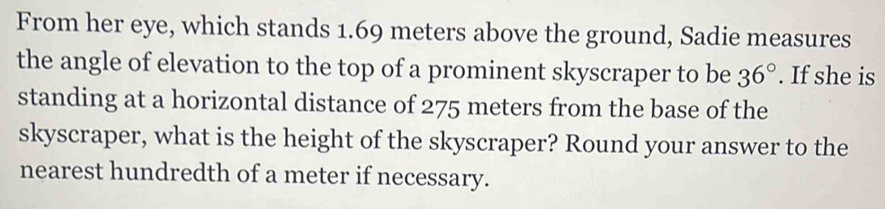 From her eye, which stands 1.69 meters above the ground, Sadie measures 
the angle of elevation to the top of a prominent skyscraper to be 36°. If she is 
standing at a horizontal distance of 275 meters from the base of the 
skyscraper, what is the height of the skyscraper? Round your answer to the 
nearest hundredth of a meter if necessary.