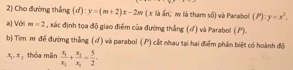 Cho đường thẳng (đ) : y=(m+2)x-2m ( x là ẩn, m là tham số) và Parabol (P):y=x^2. 
a) Với m=2 , xác định tọa độ giao điểm của đường thẳng (đ) và Parabol (P). 
b) Tìm m để đường thẳng (đ) và parabol (P) cắt nhau tại hai điểm phân biệt có hoành độ
x_1, x_2 thỏa mãn frac x_1x_2+frac x_2x_1= 5/2 .