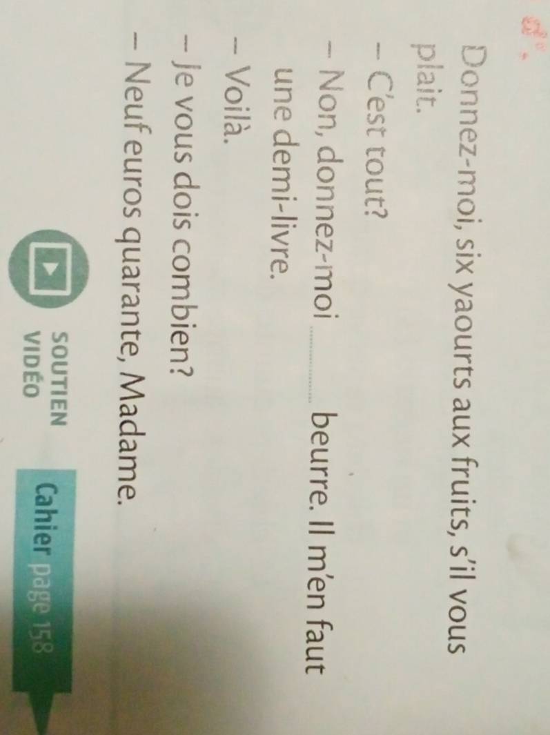 d". 
Donnez-moi, six yaourts aux fruits, s’il vous 
plait. 
- C'est tout? 
- Non, donnez-moi _beurre. Il m'en faut 
une demi-livre. 
- Voilà. 
- Je vous dois combien? 
- Neuf euros quarante, Madame. 
SOUTIEN Cahier page 158
vi dÉo