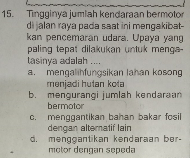 Tingginya jumlah kendaraan bermotor
di jalan raya pada saat ini mengakibat-
kan pencemaran udara. Upaya yang
paling tepat dilakukan untuk menga-
tasinya adalah ....
a. mengalihfungsikan lahan kosong
menjadi hutan kota
b. mengurangi jumlah kendaraan
bermotor
c. menggantikan bahan bakar fosil
dengan alternatif lain
d. menggantikan kendaraan ber-
motor dengan sepeda