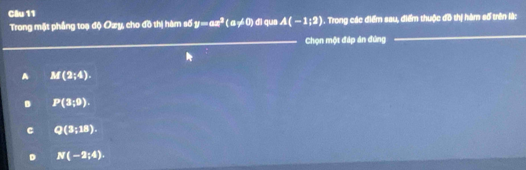 ll qua A(-1;2) 1 . Trong các điểm sau, điểm thuộc đồ thị hàm số trên là:
Trong mặt phầng toạ độ Oxy, cho đồ thị hàm số y=ax^2(a!= 0) 6 
Chọn một đáp án đứng
A M(2;4).
B P(3;9).
C Q(3;18).
D N(-2;4).