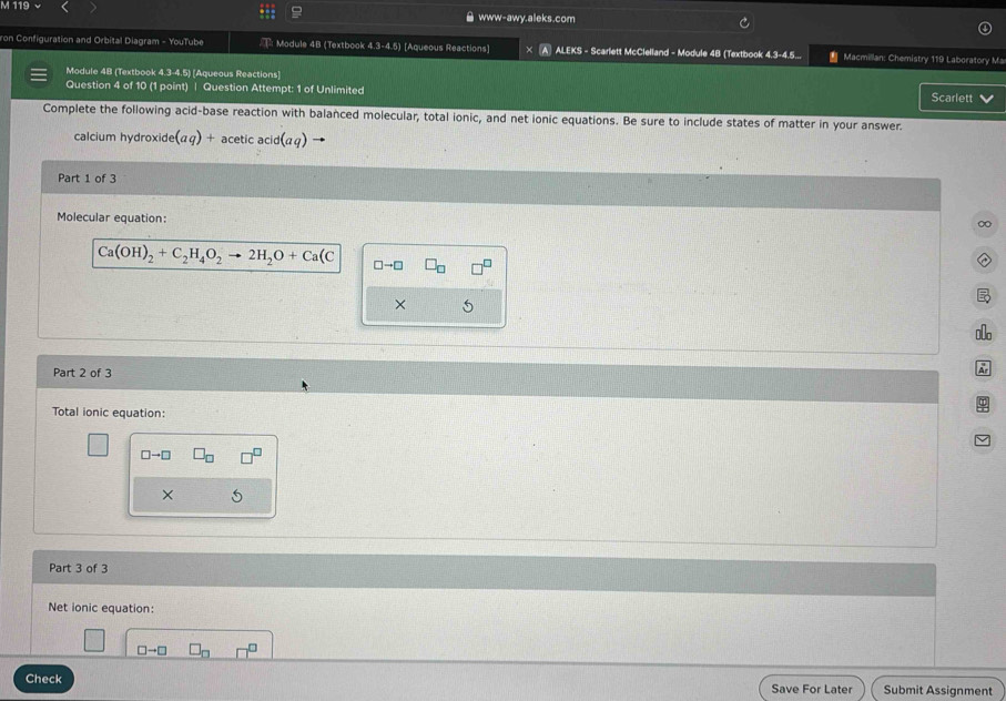 119 
www-awy.aleks.com 
ron Configuration and Orbital Diagram - YouTube : Module 4B (Textbook 4.3-4.5 ) [Aqueous Reactions] ALEKS - Scarlett McClelland - Module 4B (Textbook 4:3=4:E * Macmillan: Chemistry 119 Laboratory Ma 
Module 4B [Textbook 4.3-4.5) [Aqueous Reactions] 
Question 4 of 10 (1 point) | Question Attempt: 1 of Unlimited 
Scarlett 
Complete the following acid-base reaction with balanced molecular, total ionic, and net ionic equations. Be sure to include states of matter in your answer. 
calcium hydroxide (aq)+ acetic acid(aq)
Part 1 of 3 
Molecular equation: 
∞
Ca(OH)_2+C_2H_4O_2to 2H_2O+Ca(C
× _0o 
Part 2 of 3 
A 
Total ionic equation:
□ to □
× 
Part 3 of 3 
Net ionic equation: 

Check Save For Later Submit Assignment