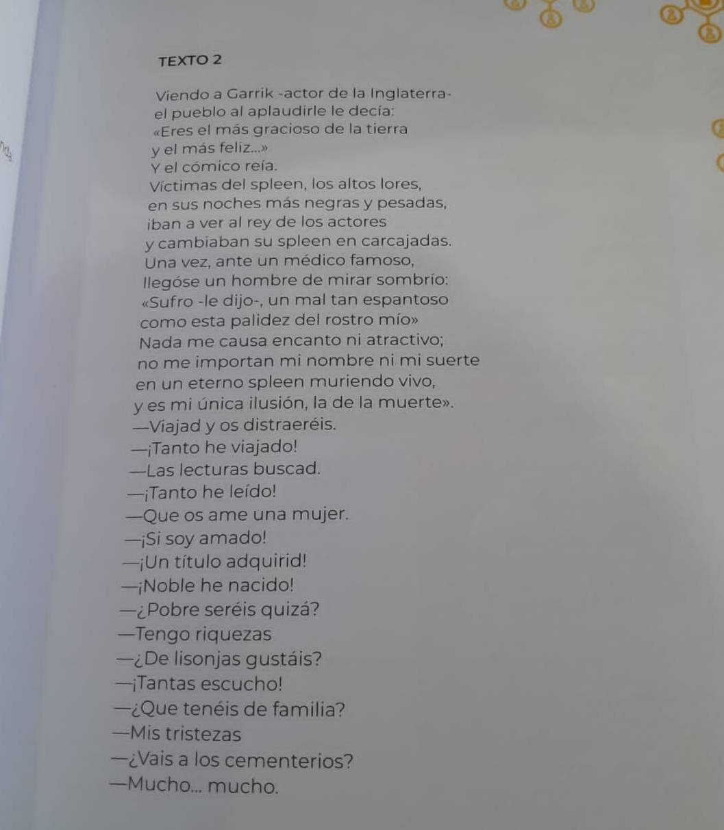 TEXTO 2 
Viendo a Garrik -actor de la Inglaterra- 
el pueblo al aplaudirle le decía: 
«Eres el más gracioso de la tierra 
y el más feliz...» 
Y el cómico reía. 
Víctimas del spleen, los altos lores, 
en sus noches más negras y pesadas, 
iban a ver al rey de los actores 
y cambiaban su spleen en carcajadas. 
Una vez, ante un médico famoso, 
legóse un hombre de mirar sombrío: 
«Sufro -le dijo-, un mal tan espantoso 
como esta palidez del rostro mío» 
Nada me causa encanto ni atractivo; 
no me importan mi nombre ni mi suerte 
en un eterno spleen muriendo vivo, 
y es mi única ilusión, la de la muerte». 
—Viajad y os distraeréis. 
—¡Tanto he viajado! 
—Las lecturas buscad. 
—¡Tanto he leído! 
—Que os ame una mujer. 
—¡Si soy amado! 
—¡Un título adquirid! 
—¡Noble he nacido! 
¿Pobre seréis quizá? 
—Tengo riquezas 
—¿De lisonjas gustáis? 
—¡Tantas escucho! 
¿Que tenéis de familia? 
—Mis tristezas 
—¿Vais a los cementerios? 
—Mucho... mucho.