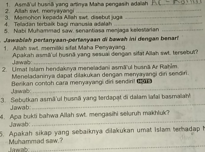 Asmā'ul ḥusnā yang artinya Maha pengasih adalah_ 
2. Allah swt. menyayangi 
_ 
3. Memohon kepada Allah swt. disebut juga_ 
4. Teladan terbaik bagi manusia adalah 
_ 
5. Nabi Muhammad saw. senantiasa menjaga kelestarian_ 
Jawablah pertanyaan-pertanyaan di bawah ini dengan benar! 
1. Allah swt. memiliki sifat Maha Penyayang. 
Apakah asmā'ul ḥusnā yang sesuai dengan sifat Allah swt. tersebut? 
Jawab: 
_ 
_ 
2. Umat Islam hendaknya meneladani asmā'ul husnā Ar Raḥim. 
Meneladaninya dapat dilakukan dengan menyayangi diri sendiri. 
_ 
Berikan contoh cara menyayangi diri sendiri! Gors 
Jawab: 
3. Sebutkan asmā'ul ḥusnā yang terdapat di dalam lafal basmalah! 
Jawab: 
_ 
4. Apa bukti bahwa Allah swt. mengasihi seluruh makhluk? 
Jawab: 
_ 
5. Apakah sikap yang sebaiknya dilakukan umat Islam terhadap N 
_ 
Muhammad saw.? 
Jawab: