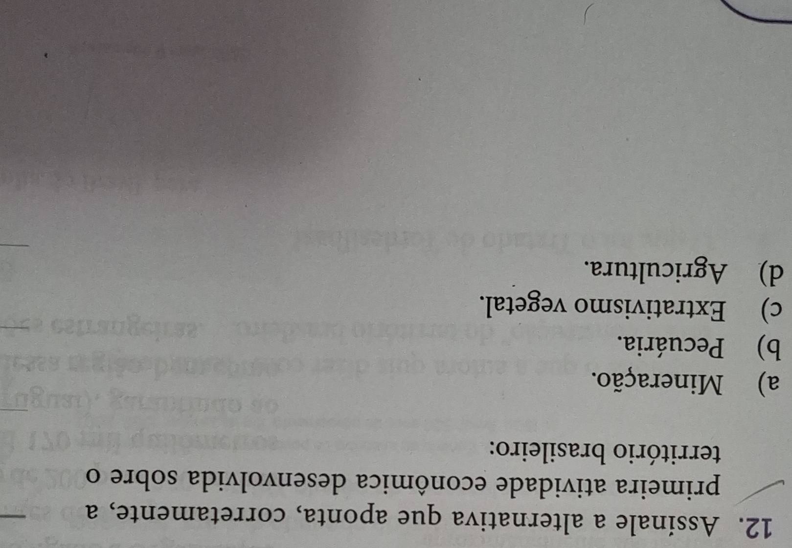 Assinale a alternativa que aponta, corretamente, a
primeira atividade econômica desenvolvida sobre o
território brasileiro:
a) Mineração.
b) Pecuária.
c) Extrativismo vegetal.
d) Agricultura.