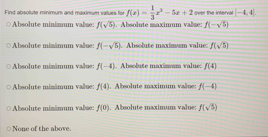 Find absolute minimum and maximum values for f(x)= 1/3 x^3-5x+2 over the interval [-4,4].
Absolute minimum value: f(sqrt(5)). Absolute maximum value: f(-sqrt(5))
Absolute minimum value: f(-sqrt(5)). Absolute maximum value: f(sqrt(5))
Absolute minimum value: f(-4). Absolute maximum value: f(4)
Absolute minimum value: f(4). Absolute maximum value: f(-4)
Absolute minimum value: f(0). Absolute maximum value: f(sqrt(5))
None of the above.