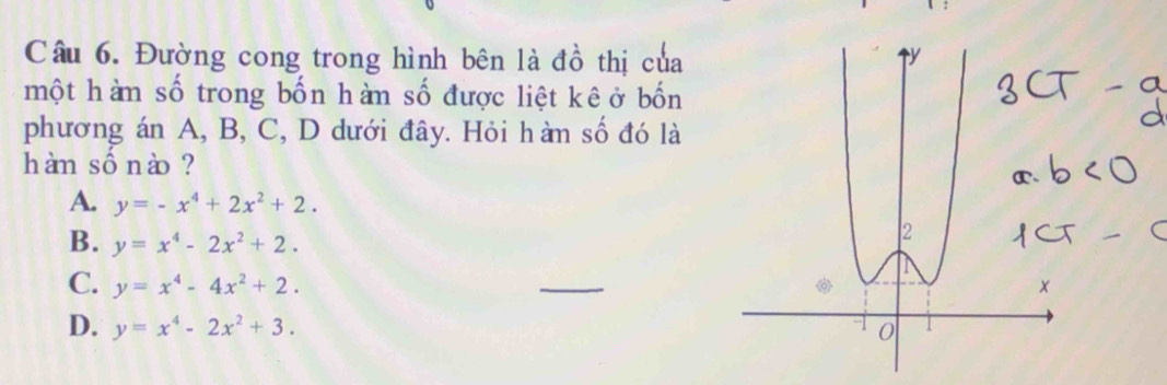 Đường cong trong hình bên là đồ thị của
một hàm số trong bốn hàn số được liệt kê ở bốn
phương án A, B, C, D dưới đây. Hỏi hàn số đó là
hàm sồnào ?
A. y=-x^4+2x^2+2.
B. y=x^4-2x^2+2.
C. y=x^4-4x^2+2. 
_
D. y=x^4-2x^2+3.