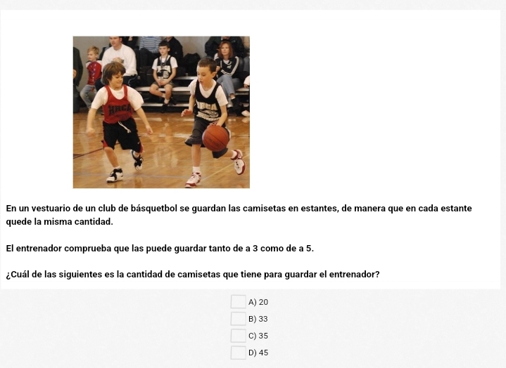 En un vestuario de un club de básquetbol se guardan las camisetas en estantes, de manera que en cada estante
quede la misma cantidad.
El entrenador comprueba que las puede guardar tanto de a 3 como de a 5.
¿Cuál de las siguientes es la cantidad de camisetas que tiene para guardar el entrenador?
A) 20
B) 33
C) 35
D) 45