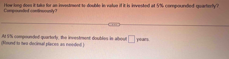 How long does it take for an investment to double in value if it is invested at 5% compounded quarterly? 
Compounded continuously? 
At 5% compounded quarterly, the investment doubles in about □ years. 
(Round to two decimal places as needed.)