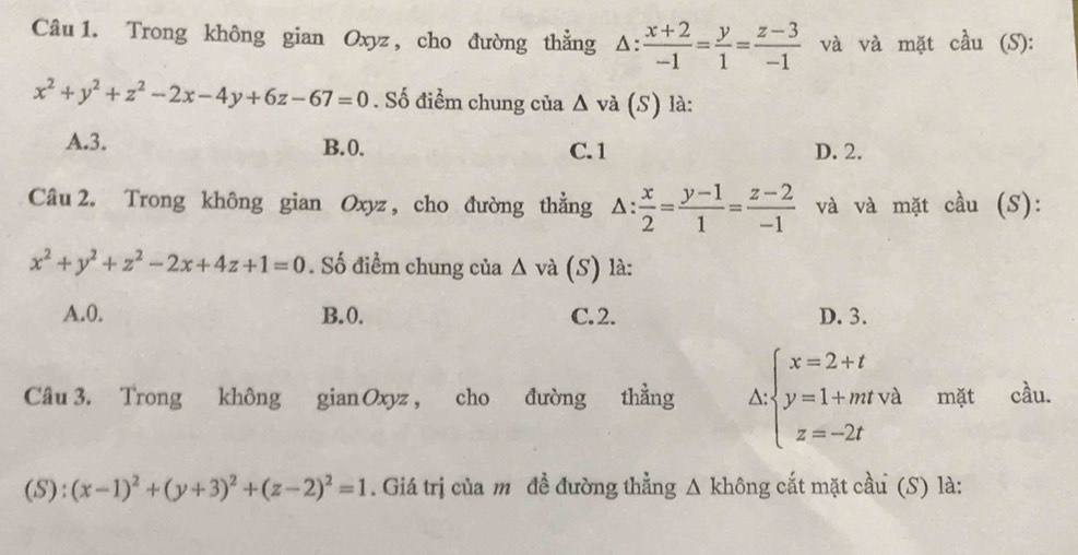 Trong không gian Oxyz , cho đường thằng △ : (x+2)/-1 = y/1 = (z-3)/-1  và và mặt cầu (S):
x^2+y^2+z^2-2x-4y+6z-67=0. Số điểm chung của △ và (S) là:
A. 3. B. 0. C. 1 D. 2.
Câu 2. Trong không gian Oxyz , cho đường thằng △ : x/2 = (y-1)/1 = (z-2)/-1  và và mặt cầu (S):
x^2+y^2+z^2-2x+4z+1=0. Số điểm chung của △ v à (S) là:
A. 0. B. 0. C. 2. D. 3.
Câu 3. Trong không gianOxyz, cho đường thằng^(:beginarray)l x=2+t y=1+mtva z=-2tendarray. mặt cầu.
(S)  4/3  (x-1)^2+(y+3)^2+(z-2)^2=1. Giá trị của m đề đường thằng Δ không cắt mặt cầu (S) là: