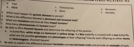 9.2 & 9.3 = P.1, 9.1 9.4 = .2
a. Trait
c Characteristic
b. Allele d. Gene f. Heredity e. Recessive
2. What must happen for genetic diseases to persist?
3. What is the difference between a dominant and recessive trait?
4. What are mutations and how do they impact humans?
5. How many chromosomes do humans have?
6. Be able to fill in Punnett Squares and determine the offspring of the parents
a. In butterflies, white wings are dominant to yellow wings. If a Ww butterfly is crossed with a ww butterfly,
what are the possible genotypes and phenotypes of their offspring? Classify each offspring as either homo
or heterozygous. (Punnett Square)
7. Be able to explain the difference between heritable and non-heritable traits and provide an example of each