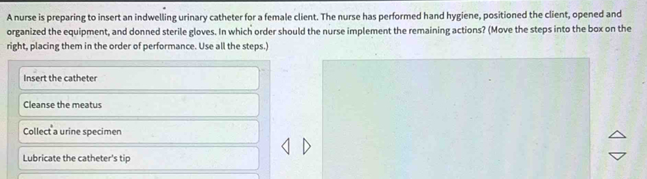 A nurse is preparing to insert an indwelling urinary catheter for a female client. The nurse has performed hand hygiene, positioned the client, opened and
organized the equipment, and donned sterile gloves. In which order should the nurse implement the remaining actions? (Move the steps into the box on the
right, placing them in the order of performance. Use all the steps.)
Insert the catheter
Cleanse the meatus
Collect a urine specimen
Lubricate the catheter's tip