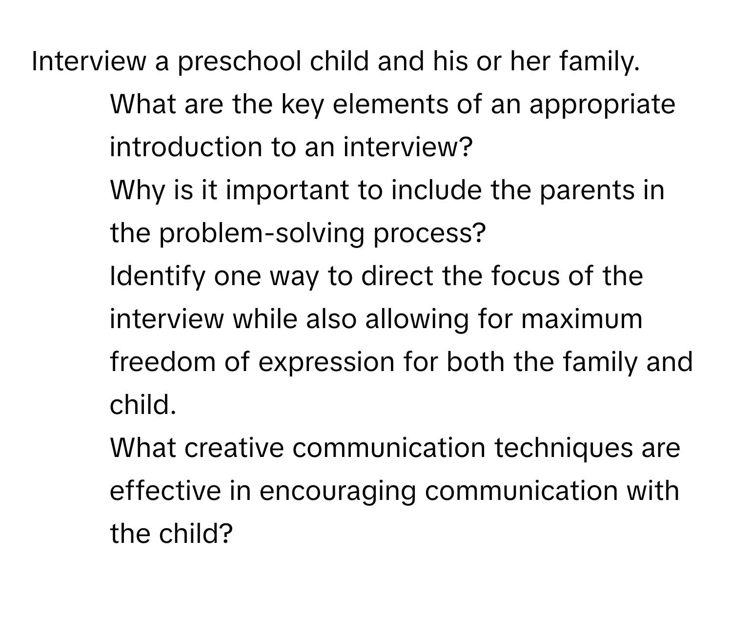 Interview a preschool child and his or her family.

1. What are the key elements of an appropriate introduction to an interview?
2. Why is it important to include the parents in the problem-solving process?
3. Identify one way to direct the focus of the interview while also allowing for maximum freedom of expression for both the family and child.
4. What creative communication techniques are effective in encouraging communication with the child?