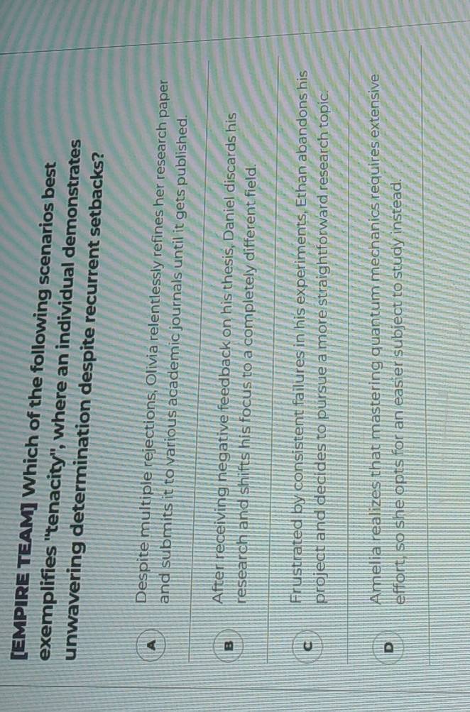 [EMPIRE TEAM] Which of the following scenarios best
exemplifies 'tenacity", where an individual demonstrates
unwavering determination despite recurrent setbacks?
A Despite multiple rejections, Olivia relentlessly refines her research paper
and submits it to various academic journals until it gets published.
After receiving negative feedback on his thesis, Daniel discards his
research and shifts his focus to a completely different field.
Frustrated by consistent failures in his experiments, Ethan abandons his
C
project and decides to pursue a more straightforward research topic.
Amelia realizes that mastering quantum mechanics requires extensive
effort, so she opts for an easier subject to study instead.