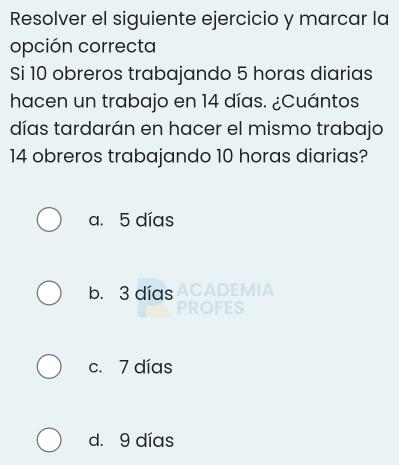 Resolver el siguiente ejercicio y marcar la
opción correcta
Si 10 obreros trabajando 5 horas diarias
hacen un trabajo en 14 días. ¿Cuántos
días tardarán en hacer el mismo trabajo
14 obreros trabajando 10 horas diarias?
a. 5 días
b. 3 días ACADEMIA
PROFES
c. 7 días
d. 9 días