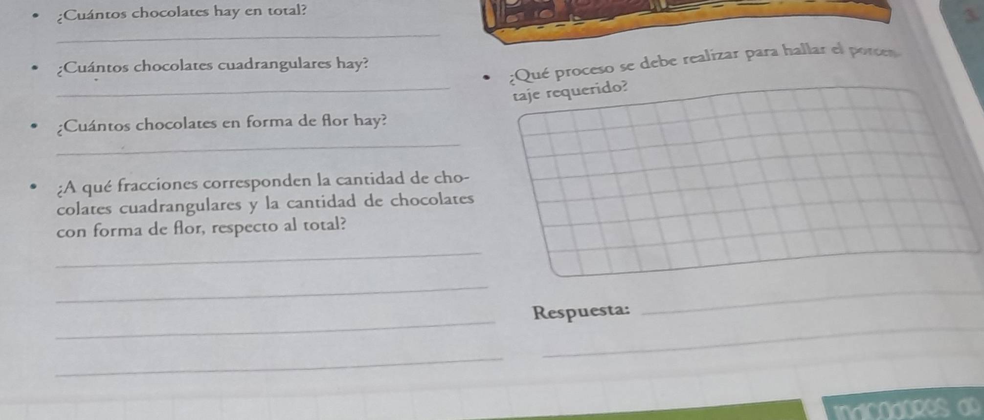 Cuántos chocolates hay en total? 
3. 
_ 
¿Qué proceso se debe realizar para hallar el porc 
;Cuántos chocolates cuadrangulares hay? 
_taje requerido? 
_ 
;Cuántos chocolates en forma de flor hay? 
:A qué fracciones corresponden la cantidad de cho- 
colates cuadrangulares y la cantidad de chocolates 
con forma de flor, respecto al total? 
_ 
_ 
_ 
_ 
Respuesta: 
_ 
_ 
indicadores a