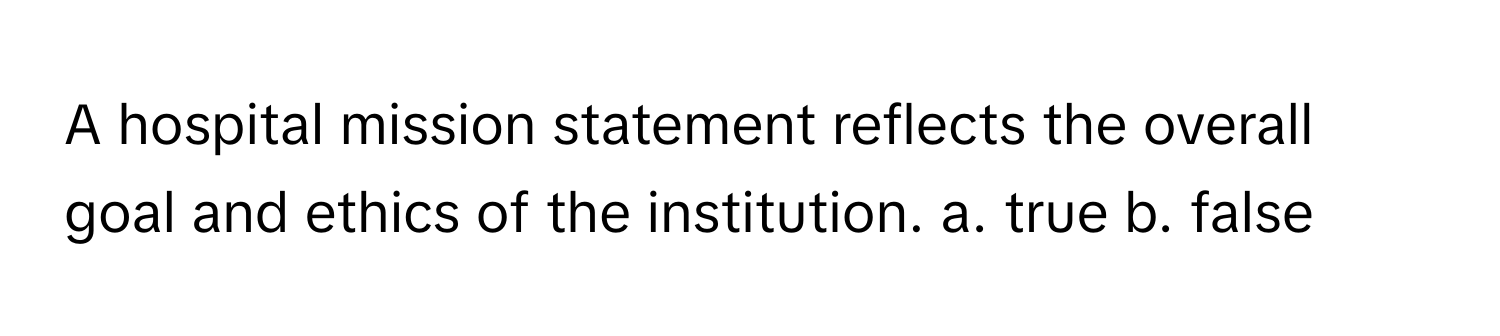 A hospital mission statement reflects the overall goal and ethics of the institution.  a. true b. false