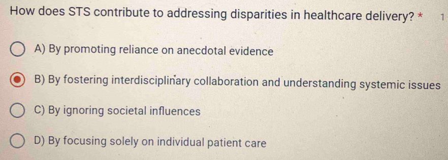 How does STS contribute to addressing disparities in healthcare delivery? * 1
A) By promoting reliance on anecdotal evidence
B) By fostering interdisciplinary collaboration and understanding systemic issues
C) By ignoring societal influences
D) By focusing solely on individual patient care