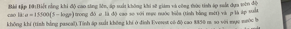 Bài tập 10:Biết rằng khi độ cao tăng lên, áp suất không khí sẽ giảm và công thức tính áp suất dựa trên độ 
cao là: a=15500(5-log p) trong đó a là độ cao so với mực nước biển (tính bằng mét) và p là áp suất 
không khí (tính bằng pascal).Tính áp suất không khí ở đỉnh Everest có độ cao 8850 m so với mực nước b