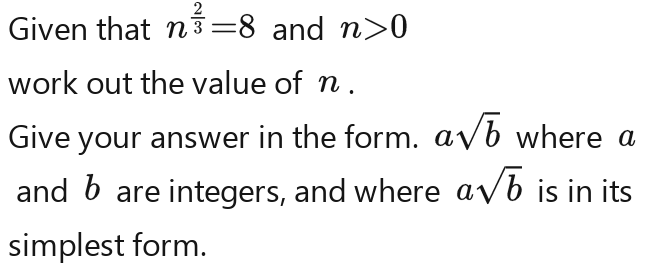 Given that n^(frac 2)3=8n^(frac 2)3=8n^(frac 2)3=8n^(frac 2)3=8n^(frac 2)3=8 and n>0
work out the value of n. 
Give your answer in the form. asqrt(b)asqrt(b)asqrt(b)asqrt(b)asqrt(b)asqrt(b)asqrt(b) where a
and b are integers, and where asqrt(b)asqrt(b)asqrt(b)asqrt(b)asqrt(b) is in its 
simplest form.