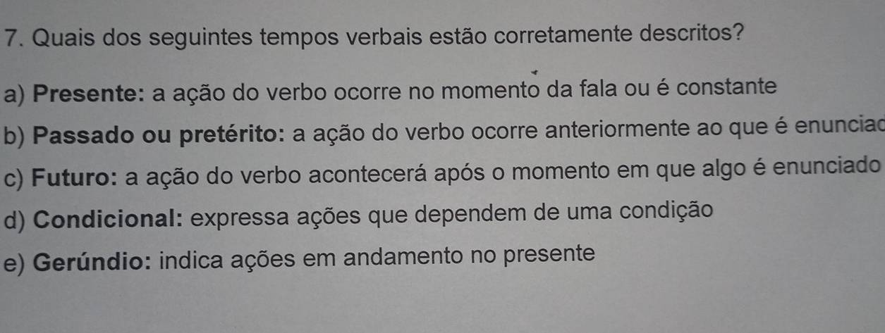 Quais dos seguintes tempos verbais estão corretamente descritos?
a) Presente: a ação do verbo ocorre no momento da fala ou é constante
b) Passado ou pretérito: a ação do verbo ocorre anteriormente ao que é enunciad
c) Futuro: a ação do verbo acontecerá após o momento em que algo é enunciado
d) Condicional: expressa ações que dependem de uma condição
e) Gerúndio: indica ações em andamento no presente