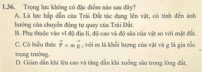 Trọng lực không có đặc điểm nào sau đây?
A. Là lực hấp dẫn của Trái Đất tác dụng lên vật, có tính đến ảnh
hưởng của chuyển động tự quay của Trái Đất.
B. Phụ thuộc vào vĩ độ địa lí, độ cao và độ sâu của vật so với mặt đất.
C. Có biểu thức vector P=mvector g , với m là khối lượng của vật và g là gia tốc
trọng trường,
D. Giảm dần khi lên cao và tăng dần khi xuống sâu trong lòng đất.