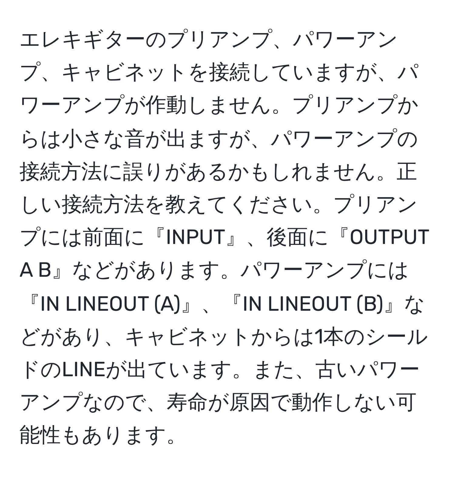 エレキギターのプリアンプ、パワーアンプ、キャビネットを接続していますが、パワーアンプが作動しません。プリアンプからは小さな音が出ますが、パワーアンプの接続方法に誤りがあるかもしれません。正しい接続方法を教えてください。プリアンプには前面に『INPUT』、後面に『OUTPUT A B』などがあります。パワーアンプには『IN LINEOUT (A)』、『IN LINEOUT (B)』などがあり、キャビネットからは1本のシールドのLINEが出ています。また、古いパワーアンプなので、寿命が原因で動作しない可能性もあります。