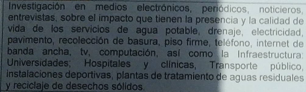 Investigación en medios electrónicos, periódicos, noticieros, 
entrevistas, sobre el impacto que tienen la presencia y la calidad de 
vida de los servicios de agua potable, drenaje, electricidad, 
pavimento, recolección de basura, piso firme, teléfono, internet de 
banda ancha, tv, computación, así como la Infraestructura: 
Universidades; Hospitales y clínicas, Transporte público, 
instalaciones deportivas, plantas de tratamiento de aguas residuales 
y reciclaje de desechos sólidos.