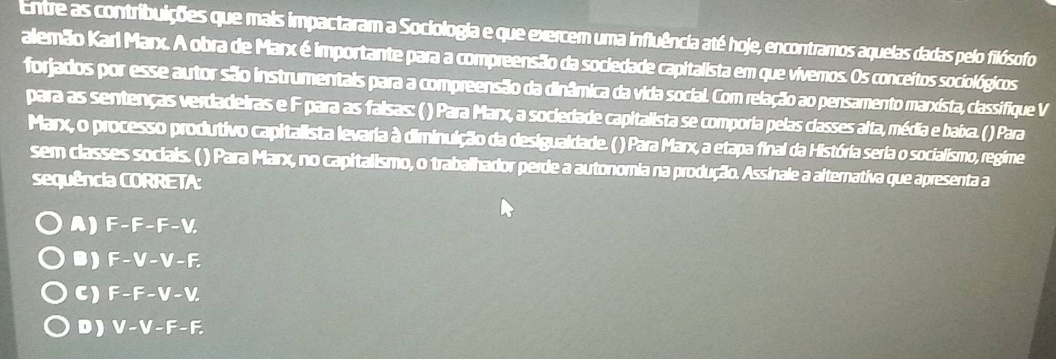 Entre as contribuições que mais impactaram a Sociologia e que exercem uma influência até hoje, encontramos aquelas dadas pelo filósofo
alemão Karl Marx. A obra de Marx é importante para a compreensão da sociedade capitalista em que vivemos. Os conceitos sociológicos
forjados por esse autor são instrumentais para a compreensão da dinâmica da vida social. Com relação ao pensamento marxista, classifique V
para as sentenças verdadeiras e F para as falsas: ( ) Para Marx, a sociedade capitalista se comporia pelas classes alta, média e baixa. ( ) Para
Marx, o processo produtivo capitalista levaria à diminuição da desigualdade. ( ) Para Marx, a etapa final da História seria o socialismo, regime
sem classes sociais. ( ) Para Marx, no capitalismo, o trabalhador perde a autonomia na produção. Assinale a alternativa que apresenta a
sequência CORRETA:
A) F-F-F-V.
B) F-V-V-F.
C) F-F-V-V.
D) V-V-F-F.