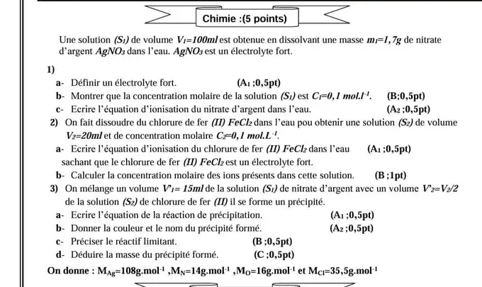 Chimie :(5 points)
Une solution (S_1) de volume V_1=100ml est obtenue en dissolvant une masse m_1=1,7g de nitrate
d'argent AgNO_3 dans l'eau. AgNO  est un électrolyte fort.
1)
a- Définir un électrolyte fort. (A_1:0,5pt)
b- Montrer que la concentration molaire de la solution (S_1) est C_1=0,1m^(-1). (B;0,5pt)
c- Ecrire l'équation d'ionisation du nitrate d'argent dans l’eau. (A_2:0,5pt)
2) On fait dissoudre du chlorure de fer (II) FeCl₂ dans l’eau pou obtenir une solution (S_2) de volume
V_2=20ml et de concentration molaire C_2=0,1mol.L^(-1).
a- Ecrire l’équation d’ionisation du chlorure de fer (II) FeCl₂ dans l’eau (A_1:0,5pt)
sachant que le chlorure de fer (II) FeCl₂est un électrolyte fort.
b- Calculer la concentration molaire des ions présents dans cette solution. (B;1pt)
3) On mélange un volume V_1=15ml de la solution (S_1) de nitrate d’argent avec un volume V'_2=V_2/2
de la solution (S_2) de chlorure de fer (II) il se forme un précipité.
a- Ecrire l'équation de la réaction de précipitation. (A_1:0,5pt)
b- Donner la couleur et le nom du précipité formé. (A_2;0,5pt)
c- Préciser le réactif limitant. (B;0,5pt)
d- Déduire la masse du précipité formé. (C;0,5pt)
On donne : M_Ag=108g.mol^(-1),M_N=14g.mol^(-1),M_O=16g.mol^(-1) et M_Cl=35,5g.mol^(-1)