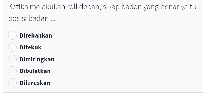 Ketika melakukan roll depan, sikap badan yang benar yaitu
posisi badan ...
Direbahkan
Ditekuk
Dimiringkan
Dibulatkan
Diluruskan