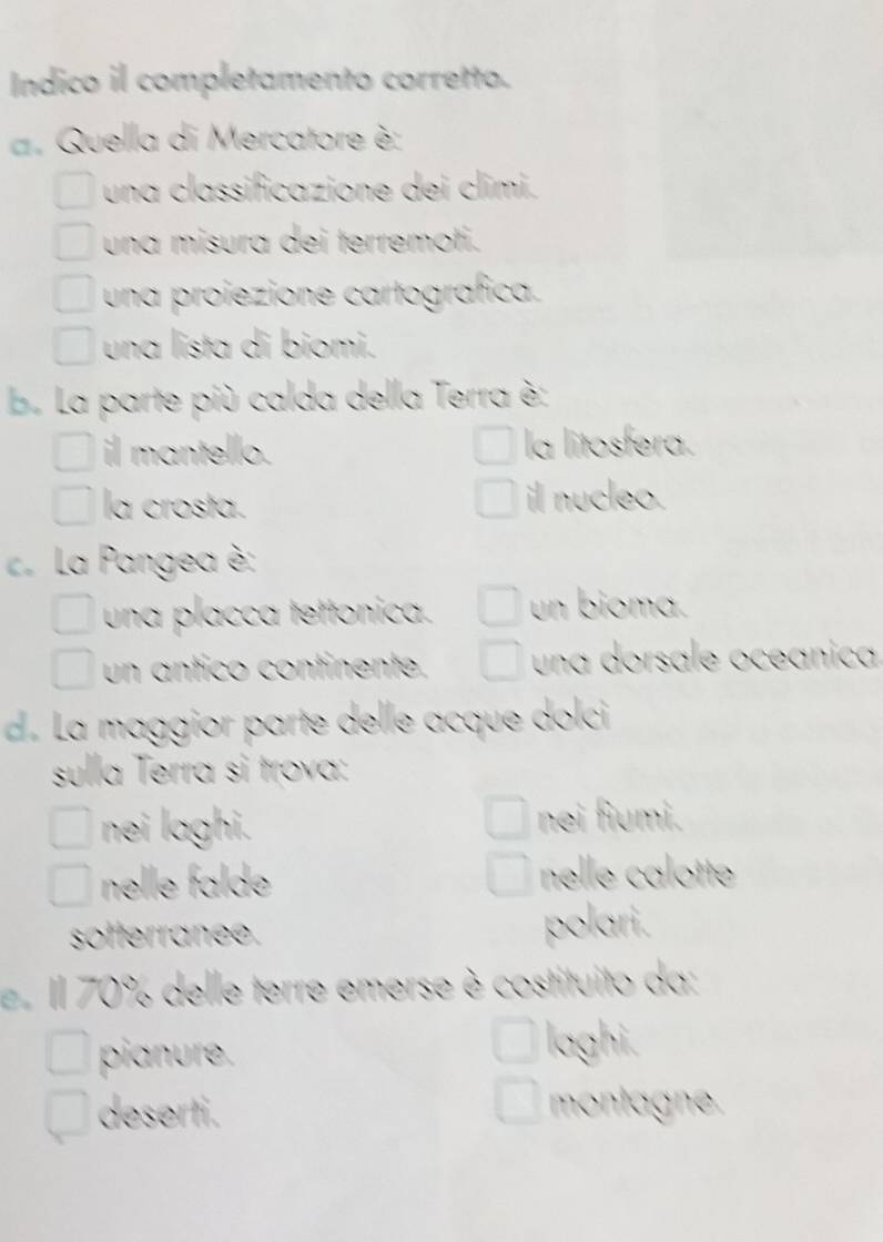 Indico il completamento corretto.
a. Quella di Mercatore è:
una classificazione dei climi.
una misura dei terremoti.
una proiezione cartografica.
una lista di biomi.
b. La parte più calda della Terra è:
il mantello. la litosfera.
la crosta. il nucleo.
La Pangea è:
una placca tettonica. un bioma.
un antico continente. una dorsale oceánica
d. La maggior parte delle acque dolci
sulla Terra si trova:
nei laghi. nei fiumi.
nelle falde nelle calotte
softerranee. polari.
e Il 70% delle terre emerse è costituito da:
pianure.
laghi.
deserti. montagne.