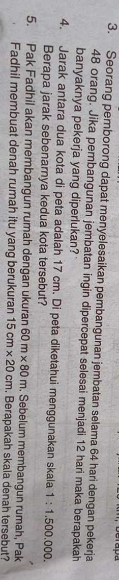 Seorang pemborong dapat menyelesaikan pembangunan jembatan selama 64 hari dengan pekerja
48 orang. Jika pembangunan jembatan ingin dipercepat selesai menjadi 12 hari maka berapakah 
banyaknya pekerja yang diperlukan? 
4. Jarak antara dua kota di peta adalah 17 cm. Di peta diketahui menggunakan skala 1:1.500.000. 
Berapa jarak sebenarnya kedua kota tersebut? 
5. Pak Fadhil akan membangun rumah dengan ukuran 60m* 80m. Sebelum membangun rumah, Pak 
Fadhil membuat denah rumah itu yang berukuran 15cm* 20cm. Berapakah skala denah tersebut?