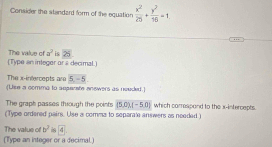 Consider the standard form of the equation  x^2/25 + y^2/16 =1. 
The value of a^2 is 25
(Type an integer or a decimal.) 
The x-intercepts are 5, - 5. 
(Use a comma to separate answers as needed.) 
The graph passes through the points (5,0), (-5,0) which correspond to the x-intercepts. 
(Type ordered pairs. Use a comma to separate answers as needed.) 
The value of b^2 is 4. 
(Type an integer or a decimal.)