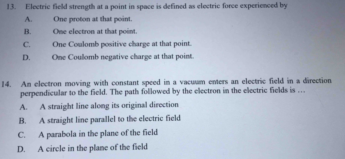 Electric field strength at a point in space is defined as electric force experienced by
A. One proton at that point.
B. One electron at that point.
C. One Coulomb positive charge at that point.
D. One Coulomb negative charge at that point.
14. An electron moving with constant speed in a vacuum enters an electric field in a direction
perpendicular to the field. The path followed by the electron in the electric fields is …
A. A straight line along its original direction
B. A straight line parallel to the electric field
C. A parabola in the plane of the field
D. A circle in the plane of the field