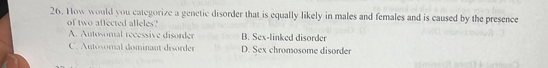 How would you categorize a genetic disorder that is equally likely in males and females and is caused by the presence
of two affected alleles?
A. Autosomal recessive disorder B. Sex-linked disorder
C. Autosomal dominant disorder D. Sex chromosome disorder