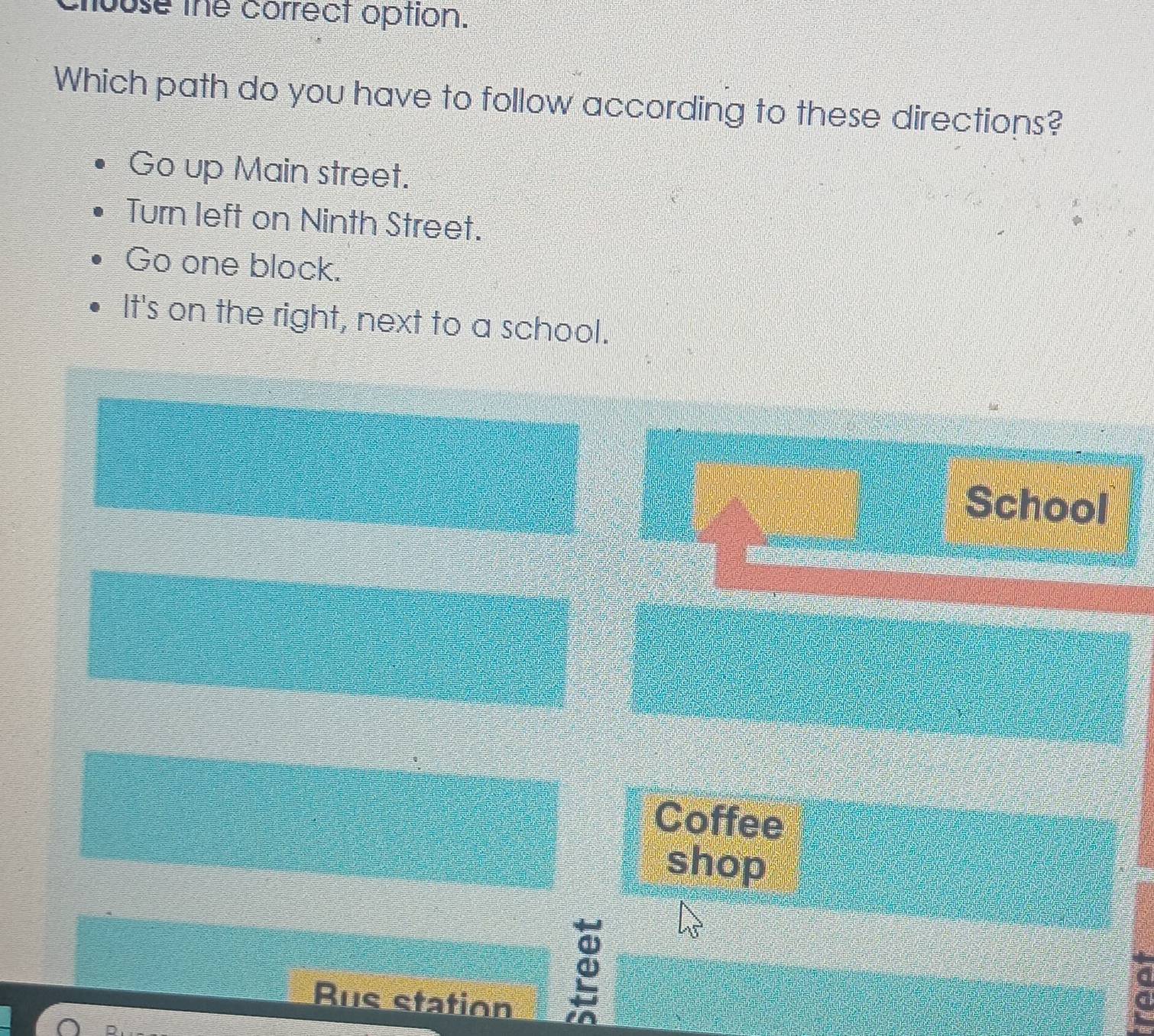 ouse the correct option.
Which path do you have to follow according to these directions?
Go up Main street.
Turn left on Ninth Street.
Go one block.
It's on the right, next to a school.
School
Coffee
shop
Rus station