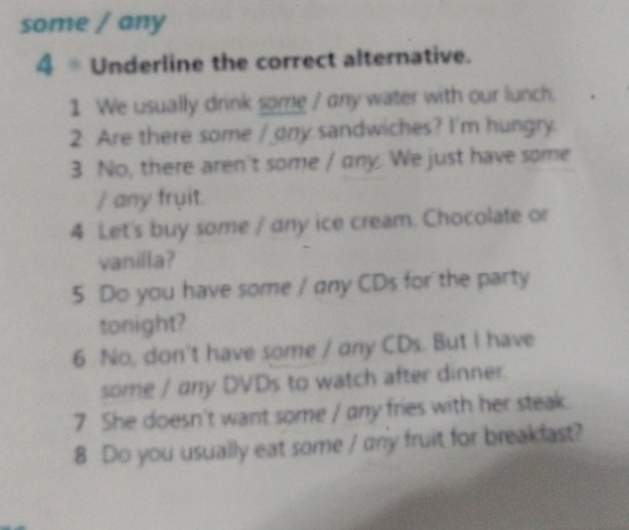 some / any 
4 * Underline the correct alternative. 
1 We usually drink some / any water with our lunch. 
2 Are there some / any sandwiches? I'm hungry. 
3 No, there aren't some / any. We just have some 
/ any fruit. 
4 Let's buy some / any ice cream. Chocolate or 
vanilla? 
5 Do you have some / any CDs for the party 
tonight? 
6 No, don't have some / any CDs. But I have 
some / any DVDs to watch after dinner. 
7 She doesn't want some / any fries with her steak. 
8 Do you usually eat some / any fruit for breakfast?