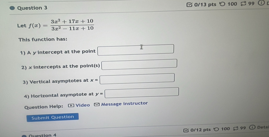 □ 0/13 pts つ 100 99 
Let f(x)= (3x^2+17x+10)/3x^2-11x+10 
This function has: 
1) A yintercept at the point □
2) x intercepts at the point(s) □
3) Vertical asymptotes at x=□
4) Horizontal asymptote at y=□
Question Help: Video Message instructor 
Submit Question 
Question 4 0/12 pts 100 99 Deta