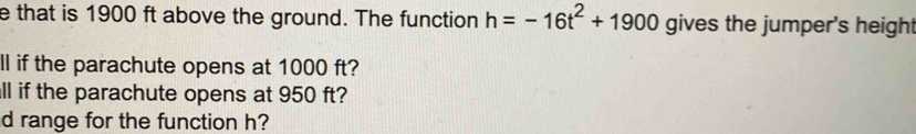 that is 1900 ft above the ground. The function h=-16t^2+1900 gives the jumper's height 
ll if the parachute opens at 1000 ft? 
ll if the parachute opens at 950 ft? 
d range for the function h?