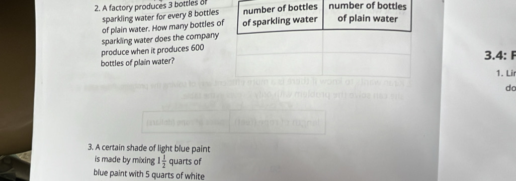 A factory produces 3 bottles of 
sparkling water for every 8 bottles 
of plain water. How many bottles o 
sparkling water does the company 
produce when it produces 600
bottles of plain water?3.4: F 
1. Lir 
do 
3. A certain shade of light blue paint 
is made by mixing 1 1/2  quarts of 
blue paint with 5 quarts of white