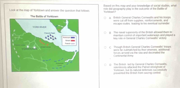 Based on this map and your knowledge of social studies, what
Look at the map of Yorktown and answer the question that follows Yorkdown? role did geography play in the outcome of the Battle of
A Brtish General Charles Cornwallis and his troops
were cut off from supplies, reinforcements, and
escape routes leading to his eventual surrender.
B. The naval supenonty of the British allowed them to
maintain control of important waterways and played a
key role in General Charles Comwallis' victory.
C Though British General Charles Cornwallis' troops
were far outmatched by their enemies, additional
forces arrived via the sea and decimated the
Continental Army
() The British led by General Charles Cornwallis,
refentlessly attacked the Patrot stronghold of
Yorktown but its natural defenses successfully
prevented the British from seizing control.