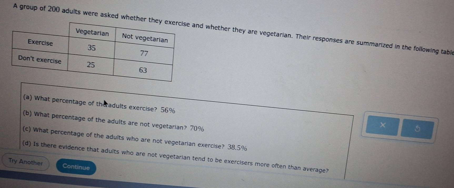 A group of 200 adults were asked whethnd whether they are vegetarian. Their responses are summarized in the following table 
(a) What percentage of the adults exercise? 56%
(b) What percentage of the adults are not vegetarian? 70%
5 
(c) What percentage of the adults who are not vegetarian exercise? 38.5%
(d) Is there evidence that adults who are not vegetarian tend to be exercisers more often than average? 
Try Another Continue